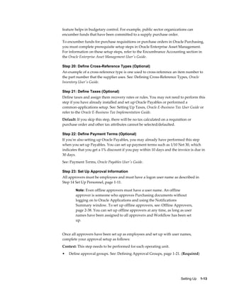 feature helps in budgetary control. For example, public sector organizations can
encumber funds that have been committed to a supply purchase order.
To encumber funds for purchase requisitions or purchase orders in Oracle Purchasing,
you must complete prerequisite setup steps in Oracle Enterprise Asset Management.
For information on these setup steps, refer to the Encumbrance Accounting section in
the Oracle Enterprise Asset Management User's Guide.

Step 20: Define Cross-Reference Types (Optional)
An example of a cross-reference type is one used to cross-reference an item number to
the part number that the supplier uses. See: Defining Cross-Reference Types, Oracle
Inventory User's Guide.

Step 21: Define Taxes (Optional)
Define taxes and assign them recovery rates or rules. You may not need to perform this
step if you have already installed and set up Oracle Payables or performed a
common-applications setup. See: Setting Up Taxes, Oracle E-Business Tax User Guide or
refer to the Oracle E-Business Tax Implementation Guide.
Default: If you skip this step, there will be no tax calculated on a requisition or
purchase order and other tax attributes cannot be selected/defaulted.

Step 22: Define Payment Terms (Optional)
If you're also setting up Oracle Payables, you may already have performed this step
when you set up Payables. You can set up payment terms such as 1/10 Net 30, which
indicates that you get a 1% discount if you pay within 10 days and the invoice is due in
30 days.
See: Payment Terms, Oracle Payables User's Guide.

Step 23: Set Up Approval Information
All approvers must be employees and must have a logon user name as described in
Step 14 Set Up Personnel, page 1-11.

        Note: Even offline approvers must have a user name. An offline
        approver is someone who approves Purchasing documents without
        logging on to Oracle Applications and using the Notifications
        Summary window. To set up offline approvers, see: Offline Approvers,
        page 2-38. You can set up offline approvers at any time, as long as user
        names have been assigned to all approvers and Workflow has been set
        up.


Once all approvers have been set up as employees and set up with user names,
complete your approval setup as follows:
Context: This step needs to be performed for each operating unit.
•   Define approval groups. See: Defining Approval Groups, page 1-21. (Required)




                                                                            Setting Up    1-13
 
