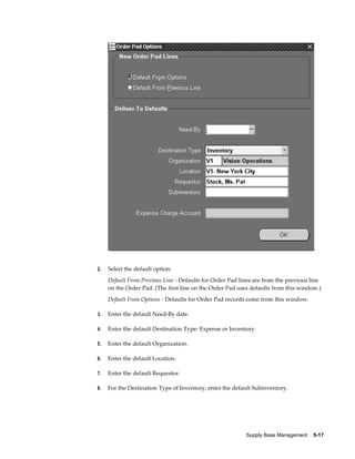 2.   Select the default option:
     Default From Previous Line - Defaults for Order Pad lines are from the previous line
     on the Order Pad. (The first line on the Order Pad uses defaults from this window.)
     Default From Options - Defaults for Order Pad records come from this window.

3.   Enter the default Need-By date.

4.   Enter the default Destination Type: Expense or Inventory.

5.   Enter the default Organization.

6.   Enter the default Location.

7.   Enter the default Requestor.

8.   For the Destination Type of Inventory, enter the default Subinventory.




                                                           Supply Base Management    5-17
 