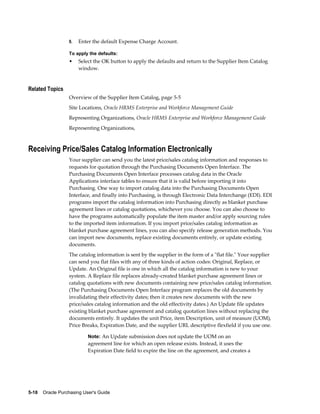 9.   Enter the default Expense Charge Account.

                  To apply the defaults:
                  •    Select the OK button to apply the defaults and return to the Supplier Item Catalog
                       window.


Related Topics
                  Overview of the Supplier Item Catalog, page 5-5
                  Site Locations, Oracle HRMS Enterprise and Workforce Management Guide
                  Representing Organizations, Oracle HRMS Enterprise and Workforce Management Guide
                  Representing Organizations,



Receiving Price/Sales Catalog Information Electronically
                  Your supplier can send you the latest price/sales catalog information and responses to
                  requests for quotation through the Purchasing Documents Open Interface. The
                  Purchasing Documents Open Interface processes catalog data in the Oracle
                  Applications interface tables to ensure that it is valid before importing it into
                  Purchasing. One way to import catalog data into the Purchasing Documents Open
                  Interface, and finally into Purchasing, is through Electronic Data Interchange (EDI). EDI
                  programs import the catalog information into Purchasing directly as blanket purchase
                  agreement lines or catalog quotations, whichever you choose. You can also choose to
                  have the programs automatically populate the item master and/or apply sourcing rules
                  to the imported item information. If you import price/sales catalog information as
                  blanket purchase agreement lines, you can also specify release generation methods. You
                  can import new documents, replace existing documents entirely, or update existing
                  documents.
                  The catalog information is sent by the supplier in the form of a "flat file." Your supplier
                  can send you flat files with any of three kinds of action codes: Original, Replace, or
                  Update. An Original file is one in which all the catalog information is new to your
                  system. A Replace file replaces already-created blanket purchase agreement lines or
                  catalog quotations with new documents containing new price/sales catalog information.
                  (The Purchasing Documents Open Interface program replaces the old documents by
                  invalidating their effectivity dates; then it creates new documents with the new
                  price/sales catalog information and the old effectivity dates.) An Update file updates
                  existing blanket purchase agreement and catalog quotation lines without replacing the
                  documents entirely. It updates the unit Price, item Description, unit of measure (UOM),
                  Price Breaks, Expiration Date, and the supplier URL descriptive flexfield if you use one.

                           Note: An Update submission does not update the UOM on an
                           agreement line for which an open release exists. Instead, it uses the
                           Expiration Date field to expire the line on the agreement, and creates a




5-18    Oracle Purchasing User's Guide
 