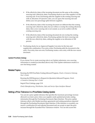 •   If the effectivity dates of the incoming document are the same as the existing
                           sourcing rule's effectivity dates, Purchasing checks to see if the supplier is in the
                           sourcing rule. If not, Purchasing adds the supplier to the existing sourcing rule
                           with an allocation of 0 percent. Later, you can query the sourcing rule and
                           define your own percentage splits between suppliers.

                       •   If the effectivity dates of the incoming document are different than the existing
                           sourcing rule's effectivity dates, but are within or overlap the existing effectivity
                           dates, then a new sourcing rule is not created, so as not to conflict with the
                           existing sourcing rule.

                       •   If the effectivity dates of the incoming document do not overlap the existing
                           sourcing rule's effectivity dates, Purchasing updates the item's sourcing rule
                           with the new effectivity dates, adding the supplier at an allocation of 100
                           percent.


                  •    Purchasing checks for an Approved Supplier List entry for the item and
                       supplier/site combination. If an entry exists, Purchasing adds the document to the
                       entry. If an entry does not exist, Purchasing creates a new entry with the new source
                       document.


Updated Price/Sales Catalogs
                  If you choose Yes to create sourcing rules in an Update submission, new sourcing
                  information is created (as described above) only if the Update submission results in a
                  new line being created.


Related Topics
                  Running the EDI Price/Sales Catalog Inbound Program, Oracle e-Commerce Gateway
                  User's Guide
                  Running the EDI Response to Request for Quotation Inbound Program, Oracle
                  e-Commerce Gateway User's Guide
                  Import Price Catalogs, page 13-8
                  Oracle Manufacturing, Distribution, Sales and Service Open Interfaces Manual


Setting a Price Tolerance in a Price/Sales Catalog Update
                  You can set a price update tolerance that specifies the maximum percentage increase
                  allowed to an item's price when your supplier sends updated price/sales catalog
                  information through the Purchasing Documents Open Interface. This price update
                  tolerance affects only blanket purchase agreements and catalog quotations imported
                  through the Purchasing Documents Open Interface. If the tolerance is exceeded, you
                  receive a notification for each affected document and can accept or reject the price
                  increase through the Exceeded Price Tolerances window. You can also access this




5-20    Oracle Purchasing User's Guide
 