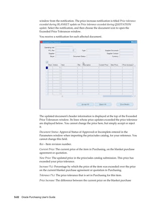 window from the notification. The price increase notification is titled Price tolerance
                       exceeded during BLANKET update or Price tolerance exceeded during QUOTATION
                       update. Select the notification, and then choose the document icon to open the
                       Exceeded Price Tolerances window.
                       You receive a notification for each affected document.




                       The updated document's header information is displayed at the top of the Exceeded
                       Price Tolerances window. Its lines whose price updates exceeded the price tolerance
                       are displayed below. You cannot change the price here, but simply accept or reject
                       it.
                       Document Status: Approval Status of Approved or Incomplete entered in the
                       Parameters window when importing the price/sales catalog, for your reference. You
                       cannot change this field.
                       Rev - Item revision number.
                       Current Price: The current price of the item in Purchasing, on the blanket purchase
                       agreement or quotation.
                       New Price: The updated price in the price/sales catalog submission. This price has
                       exceeded your price tolerance.
                       Increase (%): Percentage by which the price of the item was exceeded over the price
                       on the current blanket purchase agreement or quotation in Purchasing.
                       Tolerance (%): The price tolerance that is set in Purchasing for this item.
                       Price Increase: The difference between the current price on the blanket purchase




5-22    Oracle Purchasing User's Guide
 