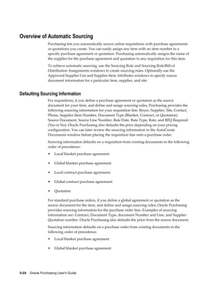 Overview of Automatic Sourcing
                  Purchasing lets you automatically source online requisitions with purchase agreements
                  or quotations you create. You can easily assign any item with an item number to a
                  specific purchase agreement or quotation. Purchasing automatically assigns the name of
                  the supplier for the purchase agreement and quotation to any requisition for this item.
                  To achieve automatic sourcing, use the Sourcing Rule and Sourcing Rule/Bill of
                  Distribution Assignments windows to create sourcing rules. Optionally use the
                  Approved Supplier List and Supplier-Item Attributes windows to specify source
                  document information for a particular item, supplier, and site.


Defaulting Sourcing Information
                  For requisitions, if you define a purchase agreement or quotation as the source
                  document for your item, and define and assign sourcing rules, Purchasing provides the
                  following sourcing information for your requisition line: Buyer, Supplier, Site, Contact,
                  Phone, Supplier Item Number, Document Type (Blanket, Contract, or Quotation)
                  Source Document, Source Line Number, Rate Date, Rate Type, Rate, and RFQ Required
                  (Yes or No). Oracle Purchasing also defaults the price depending on your pricing
                  configuration. You can later review the sourcing information in the AutoCreate
                  Documents window before placing the requisition line onto a purchase order.
                  Sourcing information defaults on a requisition from existing documents in the following
                  order of precedence:
                  •    Local blanket purchase agreement

                  •    Global blanket purchase agreement

                  •    Local contract purchase agreement

                  •    Global contract purchase agreement

                  •    Quotation

                  For standard purchase orders, if you define a global agreement or quotation as the
                  source document for the item, and define and assign sourcing rules, Oracle Purchasing
                  provides sourcing information for the purchase order line. Examples of sourcing
                  information are: Contract, Document Type, document Number and Line, and Supplier
                  Quotation number. Oracle Purchasing also defaults the price from the source document.
                  Sourcing information defaults on a purchase order from existing documents in the
                  following order of precedence:
                  •    Local blanket purchase agreement

                  •    Global blanket purchase agreement




5-24    Oracle Purchasing User's Guide
 