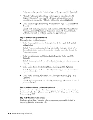 •    Assign approval groups. See: Assigning Approval Groups, page 1-24. (Required)

                  •    Fill employee hierarchy after defining position approval hierarchies. See: Fill
                       Employee Hierarchy Process, page 13-6. If you are using position approval
                       hierarchies, you must run the Fill Employee Hierarchy process. (Optional)

                  •    Define document types. See: Defining Document Types, page 1-67. (Required with
                       defaults)
                       Default: Each Purchasing document (such as a Standard Purchase Order, Blanket
                       Purchase Agreement, Quotation, or Requisition) comes with standard defaults.
                       Update these defaults to meet your security and approval needs.


                  Step 24: Define Lookups and Classes
                  This step involves the following tasks:
                  •    Define Purchasing lookups. See: Defining Lookup Codes, page 1-55. (Required
                       with defaults)
                       Default: An example of a default lookup code that Purchasing provides is a Price
                       Type of Fixed. See the section referenced above for a list of the other defaults that
                       Purchasing provides.

                  •    Define inspection codes. See: Defining Quality Inspection Codes, page 1-57. (
                       Optional)
                       Default: If you skip this task, you will not be able to assign inspection codes during
                       receiving.

                  •    Define hazard classes. See: Defining Hazard Classes, page 1-53. (Optional)
                       Default: If you skip this task, you will not be able to assign hazard classes to items
                       or purchase order lines.

                  •    Define United Nations (UN) numbers. See: Defining UN Numbers, page 1-54. (
                       Optional)
                       Default: If you skip this task, you will not be able to assign UN numbers to items or
                       purchase order lines.


                  Step 25: Define Standard Attachments (Optional)
                  If you do not want to define standard attachments now, you can do so at any time later.
                  See: Annotating Purchasing Documents, page 1-26. See: Attaching Notes to Purchasing
                  Documents, page 1-33.

                  Step 26: Define Buyers (Required)
                  Employees who will use Purchasing as buyers or managers must all be defined as
                  buyers. See: Defining Buyers, page 1-20.




1-14    Oracle Purchasing User's Guide
 