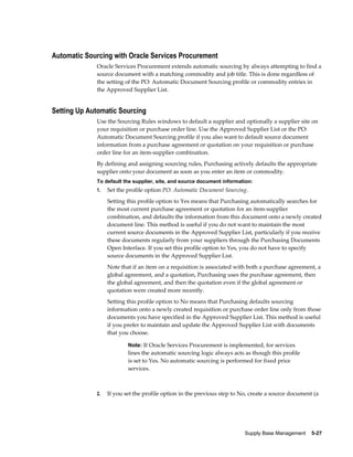 Automatic Sourcing with Oracle Services Procurement
             Oracle Services Procurement extends automatic sourcing by always attempting to find a
             source document with a matching commodity and job title. This is done regardless of
             the setting of the PO: Automatic Document Sourcing profile or commodity entries in
             the Approved Supplier List.


Setting Up Automatic Sourcing
             Use the Sourcing Rules windows to default a supplier and optionally a supplier site on
             your requisition or purchase order line. Use the Approved Supplier List or the PO:
             Automatic Document Sourcing profile if you also want to default source document
             information from a purchase agreement or quotation on your requisition or purchase
             order line for an item-supplier combination.
             By defining and assigning sourcing rules, Purchasing actively defaults the appropriate
             supplier onto your document as soon as you enter an item or commodity.
             To default the supplier, site, and source document information:
             1.   Set the profile option PO: Automatic Document Sourcing.
                  Setting this profile option to Yes means that Purchasing automatically searches for
                  the most current purchase agreement or quotation for an item-supplier
                  combination, and defaults the information from this document onto a newly created
                  document line. This method is useful if you do not want to maintain the most
                  current source documents in the Approved Supplier List, particularly if you receive
                  these documents regularly from your suppliers through the Purchasing Documents
                  Open Interface. If you set this profile option to Yes, you do not have to specify
                  source documents in the Approved Supplier List.
                  Note that if an item on a requisition is associated with both a purchase agreement, a
                  global agreement, and a quotation, Purchasing uses the purchase agreement, then
                  the global agreement, and then the quotation even if the global agreement or
                  quotation were created more recently.
                  Setting this profile option to No means that Purchasing defaults sourcing
                  information onto a newly created requisition or purchase order line only from those
                  documents you have specified in the Approved Supplier List. This method is useful
                  if you prefer to maintain and update the Approved Supplier List with documents
                  that you choose.

                          Note: If Oracle Services Procurement is implemented, for services
                          lines the automatic sourcing logic always acts as though this profile
                          is set to Yes. No automatic sourcing is performed for fixed price
                          services.



             2.   If you set the profile option in the previous step to No, create a source document (a




                                                                         Supply Base Management    5-27
 