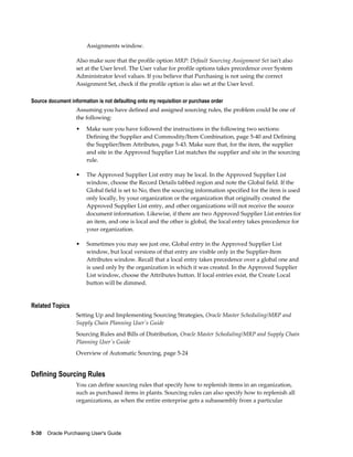 Assignments window.

                   Also make sure that the profile option MRP: Default Sourcing Assignment Set isn't also
                   set at the User level. The User value for profile options takes precedence over System
                   Administrator level values. If you believe that Purchasing is not using the correct
                   Assignment Set, check if the profile option is also set at the User level.

Source document information is not defaulting onto my requisition or purchase order
                   Assuming you have defined and assigned sourcing rules, the problem could be one of
                   the following:
                   •   Make sure you have followed the instructions in the following two sections:
                       Defining the Supplier and Commodity/Item Combination, page 5-40 and Defining
                       the Supplier/Item Attributes, page 5-43. Make sure that, for the item, the supplier
                       and site in the Approved Supplier List matches the supplier and site in the sourcing
                       rule.

                   •   The Approved Supplier List entry may be local. In the Approved Supplier List
                       window, choose the Record Details tabbed region and note the Global field. If the
                       Global field is set to No, then the sourcing information specified for the item is used
                       only locally, by your organization or the organization that originally created the
                       Approved Supplier List entry, and other organizations will not receive the source
                       document information. Likewise, if there are two Approved Supplier List entries for
                       an item, and one is local and the other is global, the local entry takes precedence for
                       your organization.

                   •   Sometimes you may see just one, Global entry in the Approved Supplier List
                       window, but local versions of that entry are visible only in the Supplier-Item
                       Attributes window. Recall that a local entry takes precedence over a global one and
                       is used only by the organization in which it was created. In the Approved Supplier
                       List window, choose the Attributes button. If local entries exist, the Create Local
                       button will be dimmed.


Related Topics
                   Setting Up and Implementing Sourcing Strategies, Oracle Master Scheduling/MRP and
                   Supply Chain Planning User's Guide
                   Sourcing Rules and Bills of Distribution, Oracle Master Scheduling/MRP and Supply Chain
                   Planning User's Guide
                   Overview of Automatic Sourcing, page 5-24


Defining Sourcing Rules
                   You can define sourcing rules that specify how to replenish items in an organization,
                   such as purchased items in plants. Sourcing rules can also specify how to replenish all
                   organizations, as when the entire enterprise gets a subassembly from a particular




5-30    Oracle Purchasing User's Guide
 