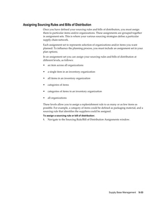 Assigning Sourcing Rules and Bills of Distribution
              Once you have defined your sourcing rules and bills of distribution, you must assign
              them to particular items and/or organizations. These assignments are grouped together
              in assignment sets. This is where your various sourcing strategies define a particular
              supply chain network.
              Each assignment set to represents selection of organizations and/or items you want
              planned. To influence the planning process, you must include an assignment set in your
              plan options.
              In an assignment set you can assign your sourcing rules and bills of distribution at
              different levels, as follows:
              •    an item across all organizations

              •    a single item in an inventory organization

              •    all items in an inventory organization

              •    categories of items

              •    categories of items in an inventory organization

              •    all organizations

              These levels allow you to assign a replenishment rule to as many or as few items as
              possible. For example, a category of items could be defined as packaging material, and a
              sourcing rule that identifies the suppliers could be assigned.
              To assign a sourcing rule or bill of distribution:
              1.   Navigate to the Sourcing Rule/Bill of Distribution Assignments window.




                                                                         Supply Base Management    5-33
 
