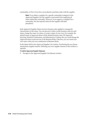 commodity), or New if you have never placed a purchase order with the supplier.

                           Note: If you debar a supplier for a specific commodity (category) in the
                           Approved Supplier List, the supplier is prevented from supplying all
                           items within that commodity. However, if you approve a supplier for a
                           commodity, the item-specific status for the supplier still takes
                           precedence.


                  Each Approved Supplier Status can have business rules applied to manage the
                  characteristics of the status. You can prevent or allow certain business rules for each
                  status, change the name of a status, or create a status of your own. For example, the
                  default status of Approved allows all the default business rules: PO Approval,
                  Sourcing, Schedule Confirmation, and Manufacturer Linking. But you could change the
                  Approved status to prevent one of the Business Rules. Likewise, you can create your
                  own status with your own combination of Business Rules.
                  In the Status field in the Approved Supplier List window, Purchasing lets you choose
                  among these supplier statuses. Defining your own supplier statuses in this window is
                  optional.
                  To define Approved Supplier Statuses:
                  1.   Navigate to the Approved Supplier List Statuses window.




5-38    Oracle Purchasing User's Guide
 