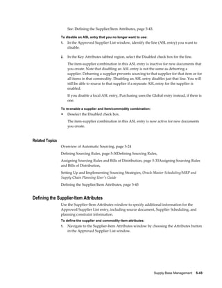 See: Defining the Supplier/Item Attributes, page 5-43.

                 To disable an ASL entry that you no longer want to use:
                 1.   In the Approved Supplier List window, identify the line (ASL entry) you want to
                      disable.

                 2.   In the Key Attributes tabbed region, select the Disabled check box for the line.
                      The item-supplier combination in this ASL entry is inactive for new documents that
                      you create. Note that disabling an ASL entry is not the same as debarring a
                      supplier. Debarring a supplier prevents sourcing to that supplier for that item or for
                      all items in that commodity. Disabling an ASL entry disables just that line. You will
                      still be able to source to that supplier if a separate ASL entry for the supplier is
                      enabled.
                      If you disable a local ASL entry, Purchasing uses the Global entry instead, if there is
                      one.

                 To re-enable a supplier and item/commodity combination:
                 •    Deselect the Disabled check box.
                      The item-supplier combination in this ASL entry is now active for new documents
                      you create.


Related Topics
                 Overview of Automatic Sourcing, page 5-24
                 Defining Sourcing Rules, page 5-30Defining Sourcing Rules,
                 Assigning Sourcing Rules and Bills of Distribution, page 5-33Assigning Sourcing Rules
                 and Bills of Distribution,
                 Setting Up and Implementing Sourcing Strategies, Oracle Master Scheduling/MRP and
                 Supply Chain Planning User's Guide
                 Defining the Supplier/Item Attributes, page 5-43


Defining the Supplier-Item Attributes
                 Use the Supplier-Item Attributes window to specify additional information for the
                 Approved Supplier List entry, including source document, Supplier Scheduling, and
                 planning constraint information.
                 To define the supplier and commodity-item attributes:
                 1.   Navigate to the Supplier-Item Attributes window by choosing the Attributes button
                      in the Approved Supplier List window.




                                                                               Supply Base Management    5-43
 
