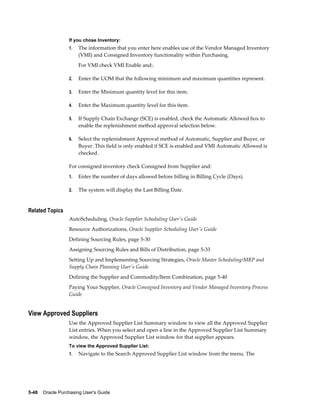 If you chose Inventory:
                  1.   The information that you enter here enables use of the Vendor Managed Inventory
                       (VMI) and Consigned Inventory functionality within Purchasing.
                       For VMI check VMI Enable and:.

                  2.   Enter the UOM that the following minimum and maximum quantities represent.

                  3.   Enter the Minimum quantity level for this item.

                  4.   Enter the Maximum quantity level for this item.

                  5.   If Supply Chain Exchange (SCE) is enabled, check the Automatic Allowed box to
                       enable the replenishment method approval selection below.

                  6.   Select the replenishment Approval method of Automatic, Supplier and Buyer, or
                       Buyer. This field is only enabled if SCE is enabled and VMI Automatic Allowed is
                       checked.

                  For consigned inventory check Consigned from Supplier and:
                  1.   Enter the number of days allowed before billing in Billing Cycle (Days).

                  2.   The system will display the Last Billing Date.


Related Topics
                  AutoScheduling, Oracle Supplier Scheduling User's Guide
                  Resource Authorizations, Oracle Supplier Scheduling User's Guide
                  Defining Sourcing Rules, page 5-30
                  Assigning Sourcing Rules and Bills of Distribution, page 5-33
                  Setting Up and Implementing Sourcing Strategies, Oracle Master Scheduling/MRP and
                  Supply Chain Planning User's Guide
                  Defining the Supplier and Commodity/Item Combination, page 5-40
                  Paying Your Supplier, Oracle Consigned Inventory and Vendor Managed Inventory Process
                  Guide


View Approved Suppliers
                  Use the Approved Supplier List Summary window to view all the Approved Supplier
                  List entries. When you select and open a line in the Approved Supplier List Summary
                  window, the Approved Supplier List window for that supplier appears.
                  To view the Approved Supplier List:
                  1.   Navigate to the Search Approved Supplier List window from the menu. The




5-48    Oracle Purchasing User's Guide
 