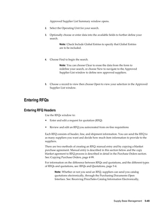 Approved Supplier List Summary window opens.

             2.   Select the Operating Unit for your search.

             3.   Optionally choose or enter data into the available fields to further define your
                  search.

                          Note: Check Include Global Entries to specify that Global Entries
                          are to be included.



             4.   Choose Find to begin the search.

                          Note: You can choose Clear to erase the data from the form to
                          redefine your search, or choose New to navigate to the Approved
                          Supplier List window to define new approved suppliers.



             5.   Choose a record to view then choose Open to view your selection in the Approved
                  Supplier List window.



Entering RFQs

Entering RFQ Headers
             Use the RFQs window to:
             •    Enter and edit a request for quotation (RFQ)

             •    Review and edit an RFQ you autocreated from on-line requisitions

             Each RFQ consists of header, line, and shipment information. You can send the RFQ to
             as many suppliers you want and decide how much item information to provide to the
             suppliers.
             There are two methods of creating an RFQ; manual entry and by copying a blanket
             purchase agreement. Manual entry is described in this section below and the copy
             blanket agrement to RFQ process is described in detail in the Purchase Orders section.
             See: Copying Purchase Orders, page 4-99.
             For information on the difference between RFQs and quotations, and the different types
             of RFQs and quotations, see: RFQs and Quotations, page 5-4.

                      Note: Whether or not you send an RFQ, suppliers can send you catalog
                      quotations electronically, through the Purchasing Documents Open
                      Interface. See: Receiving Price/Sales Catalog Information Electronically,




                                                                         Supply Base Management    5-49
 