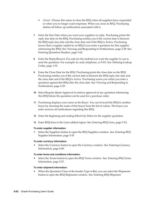 •   Closed - Choose this status to close the RFQ when all suppliers have responded
                           or when you no longer want responses. When you close an RFQ, Purchasing
                           deletes all follow up notifications associated with it.


                  7.   Enter the Due Date when you want your suppliers to reply. Purchasing prints the
                       reply due date on the RFQ. Purchasing notifies you if the current date is between
                       the RFQ reply due date and the close date and if the RFQ is Active. Purchasing
                       knows that a supplier replied to an RFQ if you enter a quotation for this supplier
                       referencing the RFQ. See: Viewing and Responding to Notifications, page 2-29. See:
                       Entering Quotation Headers, page 5-62.

                  8.   Enter the Reply/Receive Via code for the method you want the supplier to use to
                       send the quotation. For example, by mail, telephone, or FAX. See: Defining Lookup
                       Codes, page 1-55.

                  9.   Enter the Close Date for the RFQ. Purchasing prints the close date on the RFQ.
                       Purchasing notifies you if the current date is between the RFQ reply due date and
                       the close date and if the RFQ is Active. Purchasing warns you when you enter a
                       quotation against this RFQ after the close date. See: Viewing and Responding to
                       Notifications, page 2-29.

                  10. Select Require Quote Approval to enforce approval of any quotation referencing
                       this RFQ before the quotation can be used for a purchase order.

                  11. Purchasing displays your name as the Buyer. You can forward the RFQ to another
                       buyer by choosing the name of this buyer from the list of values. The buyer you
                       enter receives all notifications regarding this RFQ.

                  12. Enter the beginning and ending Effectivity Dates for the supplier quotation.

                  13. Enter RFQ lines in the Lines tabbed region: See: Entering RFQ Lines, page 5-53.

                  To enter supplier information:
                  •    Select the Suppliers button to open the RFQ Suppliers window. See: Entering RFQ
                       Supplier Information, page 5-55

                  To enter currency information:
                  •    Select the Currency button to open the Currency window. See: Entering Currency
                       Information, page 4-60.

                  To enter terms and conditions information:
                  •    Select the Terms button to open the RFQ Terms window. See: Entering RFQ Terms
                       Information, page 5-57.

                  To enter shipment information:
                  •    When the Quotation Class of the header Type is Bid, you can select the Shipments
                       button to open the RFQ Shipments window. See: Entering RFQ Shipment




5-52    Oracle Purchasing User's Guide
 