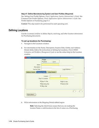 Step 41: Define Manufacturing System and User Profiles (Required)
                  See: Setting User Profile Options, Oracle Applications System Administrator's Guide. See:
                  Common User Profile Options, Oracle Applications System Administrator's Guide. See:
                  Profile Options in Purchasing, page C-1.
                  Context: This step needs to be performed for each operating unit.



Defining Locations
                  Use the Locations window to define ship-to, receiving, and other location information
                  for Purchasing documents.


                  To set up locations for Purchasing:
                  1.   Navigate to the Locations window.

                  2.   For information on the Name, Description, Inactive Date, Global, and Address
                       Details fields, follow the instructions in Setting Up Locations, Oracle HRMS
                       Enterprise and Workforce Management Guide or see the online help for the Location
                       window.




                  3.   Fill in information in the Shipping Details tabbed region.

                                Note: Selecting the check boxes means that you are making the
                                location Name a valid location in the list of values on a Purchasing




1-18    Oracle Purchasing User's Guide
 