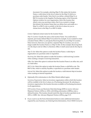 document. For example, selecting Ship-To Site makes the location
             Name a valid choice in the list of values for the Ship-To field on a
             purchase order header. Note that if you define a default Ship-To or
             Bill-To Location in the Supplier-Purchasing region of the Financials
             Options window for your organization, that is the location that
             defaults onto your purchase orders. But if you wanted to change
             that default, the location Name that you define here and enable as a
             Ship-To or Bill-To site is available in the list of values for you to
             choose from in the Ship-To or Bill-To fields.


     Contact: Optional contact name for the location Name.
     Ship-To Location: Usually the same as the location Name. You could select a
     separate, previously defined Ship-To Location-for example, if you wanted to create
     a location Name, Office A, and specify Receiving Dock A as its Ship-To Location.
     Note, however, that once you specify a separate Ship-To Location, you can no
     longer enable the location Name as a Ship-To Site. In this example, Receiving Dock
     A is the ship-to site for Office A; therefore, Office A itself cannot also be the ship-to
     site.
     Ship-To Site: Select this option to make the location Name a valid ship-to
     organization on a purchase order or requisition.
     Receiving Site: Select this option to make the location a valid receiving Location
     when creating a receipt or receiving transaction.
     Office Site: Select this option to indicate that this location Name is an office site, such
     as a field office.
     Bill-To Site: Select this option to make the location Name a valid bill-to site. The
     Bill-To Site, which is used by Payables, is specified on a purchase order header.
     Internal Site: Select this option to make the location a valid internal ship-to location
     when creating an internal requisition.

4.   Optionally fill in information in the Other Details tabbed region.
     Inventory Organization: Select an inventory organization within which this location
     will be available in the list of values on a Purchasing document. By selecting no
     inventory organization, this location becomes available on Purchasing documents
     in all organizations.
     EDI Location: If you use Electronic Data Interchange (EDI) to receive Advance
     Shipment Notices (ASNs) or ASNs with billing information (ASBNs), enter a
     defined location. This location should match the ship-to location specified on an
     ASN or ASBN. See: Advance Shipment Notices (ASNs), page 9-15.

5.   If you want to use the Extra Information button to enter additional information
     required by your business, see: Entering Extra Information, Oracle HRMS Enterprise




                                                                               Setting Up    1-19
 