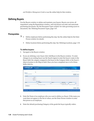 and Workforce Management Guide or see the online help for that window.



Defining Buyers
                  Use the Buyers window to define and maintain your buyers. Buyers can review all
                  requisitions using the Requisitions window, and only buyers can enter and autocreate
                  purchasing documents. See the Document Types window for rules governing access to
                  documents. See: Defining Document Types, page 1-67.


Prerequisites
                  Ì • Define employees before performing this step. See the online help for the Enter
                           Person window for details.

                       •   Define locations before performing this step. See: Defining Locations, page 1-18.



                  To define buyers:
                  1.   Navigate to the Buyers window.

                  2.   If you are defining a new buyer click Add Buyer in the Buyers window. To enter
                       changes to an existing buyer use the Search region to enter the buyer's name in the
                       Buyer field, the category assigned to the buyer in the Category field, or the buyer's
                       ship-to location in the Ship-to field. Once you have completed one or all of these
                       fields click Go.




                  3.   Enter the Name of an employee who you want to define as a buyer. If the name you
                       want does not appear in the list of values, use the Enter Person window to enter
                       that person as an employee.

                  4.   Enter the default purchasing Category of the goods the buyer typically orders.




1-20    Oracle Purchasing User's Guide
 