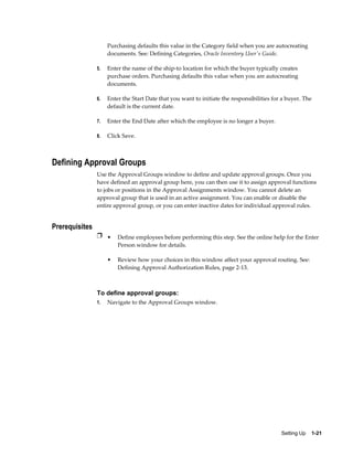 Purchasing defaults this value in the Category field when you are autocreating
                     documents. See: Defining Categories, Oracle Inventory User's Guide.

                5.   Enter the name of the ship-to location for which the buyer typically creates
                     purchase orders. Purchasing defaults this value when you are autocreating
                     documents.

                6.   Enter the Start Date that you want to initiate the responsibilities for a buyer. The
                     default is the current date.

                7.   Enter the End Date after which the employee is no longer a buyer.

                8.   Click Save.



Defining Approval Groups
                Use the Approval Groups window to define and update approval groups. Once you
                have defined an approval group here, you can then use it to assign approval functions
                to jobs or positions in the Approval Assignments window. You cannot delete an
                approval group that is used in an active assignment. You can enable or disable the
                entire approval group, or you can enter inactive dates for individual approval rules.


Prerequisites
                Ì • Define employees before performing this step. See the online help for the Enter
                         Person window for details.

                     •   Review how your choices in this window affect your approval routing. See:
                         Defining Approval Authorization Rules, page 2-13.



                To define approval groups:
                1.   Navigate to the Approval Groups window.




                                                                                            Setting Up    1-21
 