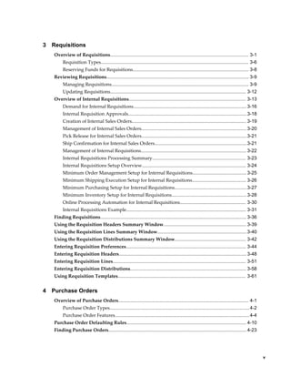 3   Requisitions
    Overview of Requisitions......................................................................................................... 3-1
         Requisition Types................................................................................................................ 3-6
         Reserving Funds for Requisitions........................................................................................ 3-8
    Reviewing Requisitions............................................................................................................ 3-9
         Managing Requisitions........................................................................................................ 3-9
         Updating Requisitions....................................................................................................... 3-12
    Overview of Internal Requisitions......................................................................................... 3-13
         Demand for Internal Requisitions...................................................................................... 3-16
         Internal Requisition Approvals.......................................................................................... 3-18
         Creation of Internal Sales Orders....................................................................................... 3-19
         Management of Internal Sales Orders................................................................................ 3-20
         Pick Release for Internal Sales Orders................................................................................3-21
         Ship Confirmation for Internal Sales Orders...................................................................... 3-21
         Management of Internal Requisitions................................................................................ 3-22
         Internal Requisitions Processing Summary....................................................................... 3-23
         Internal Requisitions Setup Overview............................................................................... 3-24
         Minimum Order Management Setup for Internal Requisitions......................................... 3-25
         Minimum Shipping Execution Setup for Internal Requisitions......................................... 3-26
         Minimum Purchasing Setup for Internal Requisitions.......................................................3-27
         Minimum Inventory Setup for Internal Requisitions......................................................... 3-28
         Online Processing Automation for Internal Requisitions.................................................. 3-30
         Internal Requisitions Example........................................................................................... 3-31
    Finding Requisitions............................................................................................................... 3-36
    Using the Requisition Headers Summary Window............................................................... 3-39
    Using the Requisition Lines Summary Window....................................................................3-40
    Using the Requisition Distributions Summary Window...................................................... 3-42
    Entering Requisition Preferences........................................................................................... 3-44
    Entering Requisition Headers................................................................................................. 3-48
    Entering Requisition Lines..................................................................................................... 3-51
    Entering Requisition Distributions........................................................................................ 3-58
    Using Requisition Templates................................................................................................. 3-61


4   Purchase Orders
    Overview of Purchase Orders................................................................................................... 4-1
         Purchase Order Types.......................................................................................................... 4-2
         Purchase Order Features...................................................................................................... 4-4
    Purchase Order Defaulting Rules........................................................................................... 4-10
    Finding Purchase Orders......................................................................................................... 4-23




                                                                                                                                                     v
 