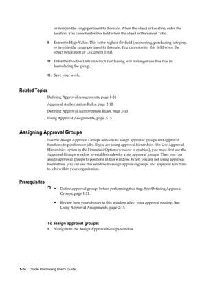 or item) in the range pertinent to this rule. When the object is Location, enter the
                       location. You cannot enter this field when the object is Document Total.

                  9.   Enter the High Value. This is the highest flexfield (accounting, purchasing category,
                       or item) in the range pertinent to this rule. You cannot enter this field when the
                       object is Location or Document Total.

                  10. Enter the Inactive Date on which Purchasing will no longer use this rule in
                       formulating the group.

                  11. Save your work.



Related Topics
                  Defining Approval Assignments, page 1-24
                  Approval Authorization Rules, page 2-12
                  Defining Approval Authorization Rules, page 2-13
                  Using Approval Assignments, page 2-15



Assigning Approval Groups
                  Use the Assign Approval Groups window to assign approval groups and approval
                  functions to positions or jobs. If you are using approval hierarchies (the Use Approval
                  Hierarchies option in the Financials Options window is enabled), you must first use the
                  Approval Groups window to establish rules for your approval groups. Then you can
                  assign approval groups to positions in this window. When you are not using approval
                  hierarchies, you can use this window to assign approval groups and approval functions
                  to jobs within your organization.


Prerequisites
                  Ì • Define approval groups before performing this step. See: Defining Approval
                           Groups, page 1-21.

                       •   Review how your choices in this window affect your approval routing. See:
                           Using Approval Assignments, page 2-15.



                  To assign approval groups:
                  1.   Navigate to the Assign Approval Groups window.




1-24    Oracle Purchasing User's Guide
 