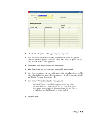 2.   Select the Operating Unit for this approval group assignment.

3.   Enter the Position for which you want to assign approval groups and approval
     functions. If the Use Approval Hierarchies option in the Financial Options window
     is not enabled, this field is not applicable.

4.   If you are not using approval hierarchies, enter the Job.

5.   Select the approval function you want to assign to this position or job.

6.   Enter the approval group that you want to assign to the selected position or job. The
     list of values includes only enabled approval groups with at least one approval rule.
     See: Defining Approval Groups, page 1-21.

7.   Enter the Start Date and End Date for the assignment.

             Important: The start and end dates that you assign here are the
             effectivity dates of the assignment. When the system date reaches
             the end date of the assignment, the rule no longer applies. There is
             no explicit warning that the rule is no longer in effect.



8.   Save your work.




                                                                           Setting Up    1-25
 