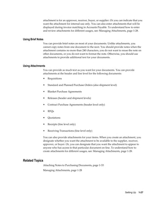attachment is for an approver, receiver, buyer, or supplier. Or you can indicate that you
                want the attachment for internal use only. You can also enter attachments that will be
                displayed during invoice matching in Accounts Payable. To understand how to enter
                and review attachments for different usages, see: Managing Attachments, page 1-28.


Using Brief Notes
                You can provide brief notes on most of your documents. Unlike attachments, you
                cannot copy notes from one document to the next. You should provide notes when the
                attachment contains no more than 240 characters, you do not want to reuse the note on
                other documents, or you do not want to format the note. Otherwise, you should use
                attachments to provide additional text for your documents.


Using Attachments
                You can provide as much text as you want for your documents. You can provide
                attachments at the header and line level for the following documents:
                •   Requisitions

                •   Standard and Planned Purchase Orders (also shipment level)

                •   Blanket Purchase Agreements

                •   Releases (header and shipment levels)

                •   Contract Purchase Agreements (header level only)

                •   RFQs

                •   Quotations

                •   Receipts (line level only)

                •   Receiving Transactions (line level only)

                You can also provide attachments for your items. When you create an attachment, you
                designate whether you want the attachment to be available to the supplier, receiver,
                approver, or buyer. Or, you can designate that you want the attachment to appear to
                anyone who has access to that particular document on-line. To understand how to
                create attachments for different usages, see: Managing Attachments, page 1-28.


Related Topics
                Attaching Notes to Purchasing Documents, page 1-33
                Managing Attachments, page 1-28




                                                                                         Setting Up    1-27
 