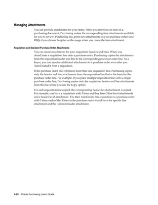 Managing Attachments
                  You can provide attachments for your items. When you reference an item on a
                  purchasing document, Purchasing makes the corresponding item attachments available
                  for you to review. Purchasing also prints text attachments on your purchase orders and
                  RFQs if you choose Supplier as the usage when you create the item attachment.

Requisition and Standard Purchase Order Attachments
                  You can create attachments for your requisition headers and lines. When you
                  AutoCreate a requisition line onto a purchase order, Purchasing copies the attachments
                  from the requisition header and line to the corresponding purchase order line. As a
                  buyer, you can provide additional attachments to a purchase order even after you
                  AutoCreated it from a requisition.
                  If the purchase order line references more than one requisition line, Purchasing copies
                  only the header and line attachments from the requisition line that is the basis for the
                  purchase order line. For example, if you place multiple requisition lines onto a single
                  purchase order line, Purchasing copies only the requisition header and line attachments
                  from the line where you use the Copy option.
                  For each requisition line copied, the corresponding header level attachment is copied.
                  For example, you have a requisition with 3 lines and they have 3 line level attachments
                  and a header level attachment. You then AutoCreate this requisition to a purchase order
                  with 3 lines, each of the 3 lines in the purchase order would have the specific line
                  attachment and the common header attachment.




1-28    Oracle Purchasing User's Guide
 