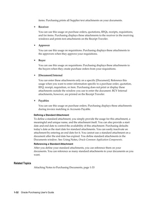 items. Purchasing prints all Supplier text attachments on your documents.

                  •    Receiver
                       You can use this usage on purchase orders, quotations, RFQs, receipts, requisitions,
                       and for items. Purchasing displays these attachments to the receiver in the receiving
                       windows and prints text attachments on the Receipt Traveler.

                  •    Approver
                       You can use this usage on requisitions. Purchasing displays these attachments to
                       the approvers when they approve your requisitions.

                  •    Buyer
                       You can use this usage on requisitions. Purchasing displays these attachments to
                       the buyers when they create purchase orders from your requisitions.

                  •    [Document] Internal
                       You can enter these attachments only on a specific [Document]. Reference this
                       usage when you want to enter information specific to a purchase order, quotation,
                       RFQ, receipt, requisition, or item. Purchasing does not print or display these
                       attachments outside the window you use to enter the document. RCV Internal
                       attachments, however, are printed on the Receipt Traveler.

                  •    Payables
                       You can use this usage on purchase orders. Purchasing displays these attachments
                       during invoice matching in Accounts Payable.

                  Defining a Standard Attachment
                  To define a standard attachment, you simply provide the usage for this attachment, a
                  meaningful and unique name, and the attachment itself. You can also provide a start
                  date and end date to control the availability of this attachment. Purchasing defaults
                  today's date as the start date for standard attachments. You can easily inactivate an
                  attachment by entering an end date for it. You cannot use a standard attachment on a
                  document after the end date has expired. You define standard attachments in the
                  Documents window. See: Using Notes, Oracle Common Application Components.
                  Referencing a Standard Attachment
                  After you define your standard attachments, you can reference them on your
                  documents. You can reference as many standard attachments to your documents as you
                  want.


Related Topics
                  Attaching Notes to Purchasing Documents, page 1-33




1-32    Oracle Purchasing User's Guide
 