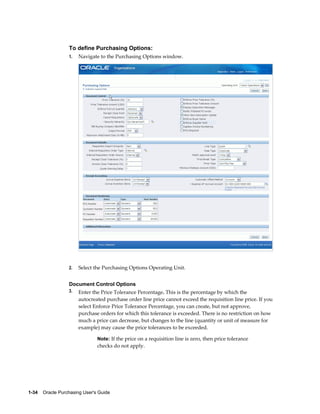 To define Purchasing Options:
                  1.   Navigate to the Purchasing Options window.




                  2.   Select the Purchasing Options Operating Unit.


                  Document Control Options
                  3.   Enter the Price Tolerance Percentage. This is the percentage by which the
                       autocreated purchase order line price cannot exceed the requisition line price. If you
                       select Enforce Price Tolerance Percentage, you can create, but not approve,
                       purchase orders for which this tolerance is exceeded. There is no restriction on how
                       much a price can decrease, but changes to the line (quantity or unit of measure for
                       example) may cause the price tolerances to be exceeded.

                                Note: If the price on a requisition line is zero, then price tolerance
                                checks do not apply.




1-34    Oracle Purchasing User's Guide
 