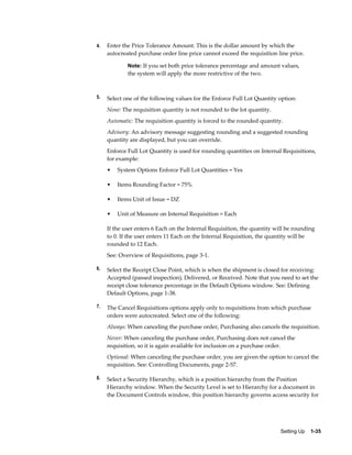 4.   Enter the Price Tolerance Amount. This is the dollar amount by which the
     autocreated purchase order line price cannot exceed the requisition line price.

             Note: If you set both price tolerance percentage and amount values,
             the system will apply the more restrictive of the two.



5.   Select one of the following values for the Enforce Full Lot Quantity option:
     None: The requisition quantity is not rounded to the lot quantity.
     Automatic: The requisition quantity is forced to the rounded quantity.
     Advisory: An advisory message suggesting rounding and a suggested rounding
     quantity are displayed, but you can override.
     Enforce Full Lot Quantity is used for rounding quantities on Internal Requisitions,
     for example:
     •   System Options Enforce Full Lot Quantities = Yes

     •   Items Rounding Factor = 75%

     •   Items Unit of Issue = DZ

     •   Unit of Measure on Internal Requisition = Each

     If the user enters 6 Each on the Internal Requisition, the quantity will be rounding
     to 0. If the user enters 11 Each on the Internal Requisition, the quantity will be
     rounded to 12 Each.
     See: Overview of Requisitions, page 3-1.

6.   Select the Receipt Close Point, which is when the shipment is closed for receiving:
     Accepted (passed inspection), Delivered, or Received. Note that you need to set the
     receipt close tolerance percentage in the Default Options window. See: Defining
     Default Options, page 1-38.

7.   The Cancel Requisitions options apply only to requisitions from which purchase
     orders were autocreated. Select one of the following:
     Always: When canceling the purchase order, Purchasing also cancels the requisition.
     Never: When canceling the purchase order, Purchasing does not cancel the
     requisition, so it is again available for inclusion on a purchase order.
     Optional: When canceling the purchase order, you are given the option to cancel the
     requisition. See: Controlling Documents, page 2-57.

8.   Select a Security Hierarchy, which is a position hierarchy from the Position
     Hierarchy window. When the Security Level is set to Hierarchy for a document in
     the Document Controls window, this position hierarchy governs access security for




                                                                           Setting Up    1-35
 