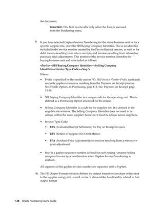 the document.

                                Important: This field is enterable only when the form is accessed
                                from the Purchasing menu.



                  9.   If you have selected Gapless Invoice Numbering for the entire business unit or for a
                       specific supplier site, enter the SBI Buying Company Identifier. This is an identifier
                       included in the invoice number created by the Pay on Receipt process, as well as for
                       debit memos resulting from return receipts, and invoices resulting from retroactive
                       purchase price adjustments. This portion of the invoice number identifies the
                       buying business unit and is included as follows:
                       <Prefix>-<SBI Buying Company Identifier>-<Selling Company
                       Identifier>-<Invoice Type Code>-<Seq #>
                       Where:
                       •   Prefix is specified by the profile option PO: ERS Invoice Number Prefix. (optional)
                           and only applies to invoices resulting from the Payment on Receipt process.
                           See: Profile Options in Purchasing, page C-1. See: Payment on Receipt, page
                           13-16.

                       •   SBI Buying Company Identifier is a unique code for the operating unit. This is
                           defined as a Purchasing Option and need not be unique.

                       •   Selling Company Identifier is a code for the supplier site. It is defined in the
                           supplier site window. The Selling Company Identifier does not need to be
                           unique within the same supplier; however, it must be unique across suppliers.

                       •   Invoice Type Code:
                           •    ERS (Evaluated Receipt Settlement) for Pay on Receipt invoices

                           •    RTS (Return to Supplier) for Debit Memos

                           •    PPA (Purchase Price Adjustment) for invoices resulting from a retroactive
                                price adjustment


                       •   Seq# is a gapless sequence number defined for each buying company/selling
                           company/invoice type combination when Gapless Invoice Numbering is
                           enabled.

                       All segments of the gapless invoice number are separated with a hyphen.

                  10. The PO Output Format selection defines the output format for purchase orders sent
                       to the supplier using print, e-mail, or fax. It also enables functionality related to that
                       output format.




1-36    Oracle Purchasing User's Guide
 