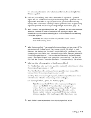 You can override this option for specific items and orders. See: Defining Control
    Options, page 1-34.

26. Enter the Quote Warning Delay. This is the number of days before a quotation
    expires that you want to receive an expiration warning. When a quotation is due to
    expire within the number of days you provide here, you receive the following
    message in the Notifications Summary window: Quotations active or approaching
    expiration: [number]. See: Viewing and Responding to Notifications, page 2-29.

27. Select a default Line Type for requisition, RFQ, quotation, and purchase order lines.
    When you create any of these documents, the line type is part of your item
    information. You can override the line type for each document line. See: Defining
    Line Types, page 1-62.

            Important: This field is enterable only when the form is accessed
            from the Purchasing menu.



28. Select the currency Rate Type that defaults on requisitions, purchase orders, RFQs,
    and quotations. If the Rate Type is User, you can override this default for each
    document line. If either your functional currency (defined in your ledger) or your
    transaction currency (the currency you enter in a purchasing document window) is
    Euro (the European Monetary Unit currency), and the other is another European
    currency, Purchasing defaults in the appropriate conversion Rate Type, Rate, and
    Rate Date. See: Defining Conversion Rate Types, Oracle General Ledger User's Guide.

29. Select one of the following options for Match Approval Level:

    Two-Way: Purchase order and invoice quantities must match within tolerance before
    the corresponding invoice can be paid.
    Three-Way: Purchase order, receipt, and invoice quantities must match within
    tolerance before the corresponding invoice can be paid.
    Four-Way: Purchase order, receipt, inspection, and invoice quantities must match
    within tolerance before the corresponding invoice can be paid.
    See: Receiving Controls, Options, and Profiles, page 9-7.

            Note: The Invoice Match Option in the purchase order Shipments
            window and the Match Approval Level here are independent
            options. The Invoice Match Option determines whether Payables
            performs invoice matching to the purchase order or the receipt.
            You can perform whichever Invoice Match Option you want on a
            shipment regardless of the Match Approval Level you choose here.



30. Select the Price Break Typethat defaults on blanket purchase orders:




                                                                           Setting Up    1-39
 