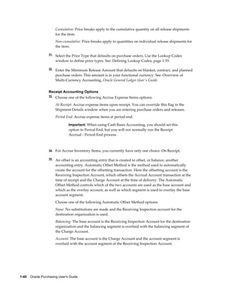 Cumulative: Price breaks apply to the cumulative quantity on all release shipments
                       for the item.
                       Non-cumulative: Price breaks apply to quantities on individual release shipments for
                       the item.

                  31. Select the Price Type that defaults on purchase orders. Use the Lookup Codes
                       window to define price types. See: Defining Lookup Codes, page 1-55.

                  32. Enter the Minimum Release Amount that defaults on blanket, contract, and planned
                       purchase orders. This amount is in your functional currency. See: Overview of
                       Multi-Currency Accounting, Oracle General Ledger User's Guide.


                  Receipt Accounting Options
                  33. Choose one of the following Accrue Expense Items options:

                       At Receipt: Accrue expense items upon receipt. You can override this flag in the
                       Shipment Details window when you are entering purchase orders and releases.
                       Period End: Accrue expense items at period end.

                                Important: When using Cash Basis Accounting, you should set this
                                option to Period End, but you will not normally run the Receipt
                                Accrual - Period End process.



                  34. For Accrue Inventory Items, you currently have only one choice: On Receipt.

                  35. An offset is an accounting entry that is created to offset, or balance, another
                       accounting entry. Automatic Offset Method is the method used to automatically
                       create the account for the offsetting transaction. Here the offsetting account is the
                       Receiving Inspection Account, which offsets the Accrual Account transaction at the
                       time of receipt and the Charge Account at the time of delivery. The Automatic
                       Offset Method controls which of the two accounts are used as the base account and
                       which as the overlay account, as well as which segment is used to overlay the base
                       account segment.
                       Choose one of the following Automatic Offset Method options:
                       None: No substitutions are made and the Receiving Inspection account for the
                       destination organization is used.
                       Balancing: The base account is the Receiving Inspection Account for the destination
                       organization and the balancing segment is overlaid with the balancing segment of
                       the Charge Account.
                       Account: The base account is the Charge Account and the account segment is
                       overlaid with the account segment of the Receiving Inspection Account.




1-40    Oracle Purchasing User's Guide
 