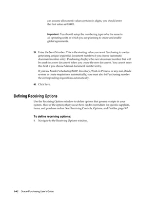 can assume all numeric values contain six digits, you should enter
                                the first value as 000001.


                                Important: You should setup the numbering type to be the same in
                                all operating units in which you are planning to create and enable
                                global agreements.



                  39. Enter the Next Number. This is the starting value you want Purchasing to use for
                       generating unique sequential document numbers if you choose Automatic
                       document number entry. Purchasing displays the next document number that will
                       be used for a new document when you create the new document. You cannot enter
                       this field if you choose Manual document number entry.
                       If you use Master Scheduling/MRP, Inventory, Work in Process, or any non-Oracle
                       system to create requisitions automatically, you must also let Purchasing number
                       the corresponding requisitions automatically.

                  40. Click Save.




Defining Receiving Options
                  Use the Receiving Options window to define options that govern receipts in your
                  system. Most of the options that you set here can be overridden for specific suppliers,
                  items, and purchase orders. See: Receiving Controls, Options, and Profiles, page 9-7.


                  To define receiving options:
                  1.   Navigate to the Receiving Options window.




1-42    Oracle Purchasing User's Guide
 