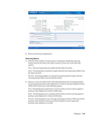 2.   Select your Inventory Organization.


Receiving Options
3.   Enter the Enforce Ship To location option to determine whether the receiving
     location must be the same as the ship-to location. Choose one of the following
     options:
     None - The receiving location may differ from the ship-to location.
     Reject - Purchasing does not permit receipts when the receiving location differs from
     the ship-to location.
     Warning - Purchasing displays a warning message but permits receipts when the
     receiving location differs from the ship-to location.

4.   Choose an action for ASN Control. This field determines how Purchasing handles
     receiving against purchase order shipments for which an Advance Shipment Notice
     (ASN) exists. Choose one of the following options.
     None - Purchasing does not prevent or warn you when you try to receive against a
     purchase order shipment for which an ASN exists.
     Reject - Purchasing gives you a message and prevents you from receiving against a
     purchase order shipment for which an ASN exists.
     Warning - Purchasing gives you a message informing you that an ASN exists for the
     purchase order shipment and lets you decide whether to receive against the
     purchase order shipment or its ASN.




                                                                           Setting Up    1-43
 