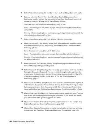5.   Enter the maximum acceptable number of Days Early and Days Late for receipts.

                  6.   Enter an action for Receipt Days Exceed-Action. This field determines how
                       Purchasing handles receipts that are earlier or later than the allowed number of
                       days selected above. Choose one of the following options:
                       None - Receipts may exceed the allowed days early or late.
                       Reject - Purchasing does not permit receipts outside the selected number of days
                       early or late.
                       Warning - Purchasing displays a warning message but permits receipts outside the
                       selected number of days early or late.

                  7.   Enter the maximum acceptable Over Receipt Tolerance percentage.

                  8.   Enter the Action for Over Receipt Action. This field determines how Purchasing
                       handles receipts that exceed the quantity received tolerance. Choose one of the
                       following options:
                       None - Receipts may exceed the selected tolerance.
                       Reject - Purchasing does not permit receipts that exceed the selected tolerance.
                       Warning - Purchasing displays a warning message but permits receipts that exceed
                       the selected tolerance.

                  9.   Enter the default RMA Receipt Routing that you assign goods: Direct Delivery,
                       Standard Receipt, or Inspection Required.

                  10. Enter the default Receipt Routing that you assign goods: Direct Delivery, Standard
                       Receipt, or Inspection Required. You can override this option at receipt time by
                       changing the destination type for specific suppliers, items, and orders if the RCV:
                       Allow Routing Override user profile is set to Yes. See: Profile Options in
                       Purchasing, page C-1.

                  11. Check Allow Substitute Receipts if you want to receive substitute items in place of
                       ordered items. You must define substitute items in the Item Relationships window
                       before you can receive them. You can override this option for specific suppliers,
                       items, and orders. See: Defining Item Relationships, Oracle Inventory User's Guide.

                  12. Check Allow Unordered Receipts if you want to receive unordered items. You can
                       later match the unordered receipts to a purchase order. If you enable this option,
                       you can override it for specific suppliers and items.

                  13. Check Allow Express Transactions to enable express deliveries and receipts. See:
                       Express Receipts and Receiving Transactions, page 9-23.

                  14. Check Allow Cascade Transactions to enable cascading for receipts and receiving
                       transactions. See: Cascading Receipts and Receiving Transactions, page 9-23.




1-44    Oracle Purchasing User's Guide
 