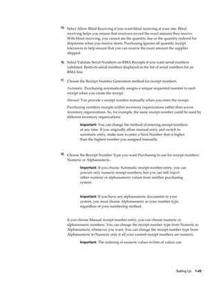 15. Select Allow Blind Receiving if you want blind receiving at your site. Blind
    receiving helps you ensure that receivers record the exact amount they receive.
    With blind receiving, you cannot see the quantity due or the quantity ordered for
    shipments when you receive items. Purchasing ignores all quantity receipt
    tolerances to help ensure that you can receive the exact amount the supplier
    shipped.

16. Select Validate Serial Numbers on RMA Receipts if you want serial numbers
    validated. Restricts serial numbers displayed in the list of serial numbers for an
    RMA line.

17. Choose the Receipt Number Generation method for receipt numbers

    Automatic: Purchasing automatically assigns a unique sequential number to each
    receipt when you create the receipt.
    Manual: You provide a receipt number manually when you enter the receipt.
    Purchasing numbers receipts within inventory organizations rather than across
    inventory organizations. So, for example, the same receipt number could be used by
    different inventory organizations.

            Important: You can change the method of entering receipt numbers
            at any time. If you originally allow manual entry and switch to
            automatic entry, make sure to enter a Next Number that is higher
            than the highest number you assigned manually.



18. Choose the Receipt Number Type you want Purchasing to use for receipt numbers:
    Numeric or Alphanumeric.

            Important: If you choose Automatic receipt number entry, you can
            generate only numeric receipt numbers, but you can still import
            either numeric or alphanumeric values from another purchasing
            system.


            Important: If you have any alphanumeric documents in your
            system, you must choose Alphanumeric as your number type,
            regardless of your numbering method.


    If you choose Manual receipt number entry, you can choose numeric or
    alphanumeric numbers. You can change the receipt number type from Numeric to
    Alphanumeric whenever you want. You can change the receipt number type from
    Alphanumeric to Numeric only if all your current receipt numbers are numeric.

            Important: The ordering of numeric values in lists of values can




                                                                          Setting Up    1-45
 
