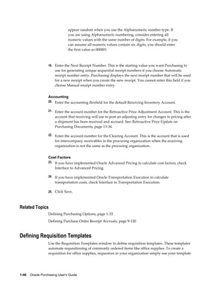appear random when you use the Alphanumeric number type. If
                                you are using Alphanumeric numbering, consider entering all
                                numeric values with the same number of digits. For example, if you
                                can assume all numeric values contain six digits, you should enter
                                the first value as 000001.



                  19. Enter the Next Receipt Number. This is the starting value you want Purchasing to
                       use for generating unique sequential receipt numbers if you choose Automatic
                       receipt number entry. Purchasing displays the next receipt number that will be used
                       for a new receipt when you create the new receipt. You cannot enter this field if you
                       choose Manual receipt number entry.


                  Accounting
                  20. Enter the accounting flexfield for the default Receiving Inventory Account.

                  21. Enter the account number for the Retroactive Price Adjustment Account. This is the
                       account that receiving will use to post an adjusting entry for changes in pricing after
                       a shipment has been received and accrued. See: Retroactive Price Update on
                       Purchasing Documents, page 13-34.

                  22. Enter the account number for the Clearing Account. This is the account that is used
                       for intercompany receivables in the procuring organization when the receiving
                       organization is not the same as the procuring organization.


                  Cost Factors
                  23. If you have implemented Oracle Advanced Pricing to calculate cost factors, check
                       Interface to Advanced Pricing.

                  24. If you have implemented Oracle Transportation Execution to calculate
                       transportation costs, check Interface to Transportation Execution.

                  25. Click Save.



Related Topics
                  Defining Purchasing Options, page 1-33
                  Defining Purchase Order Receipt Accruals, page 9-120



Defining Requisition Templates
                  Use the Requisition Templates window to define requisition templates. These templates
                  automate requisitioning of commonly ordered items like office supplies. To create a
                  requisition for office supplies, requestors in your organization simply use your template




1-46    Oracle Purchasing User's Guide
 