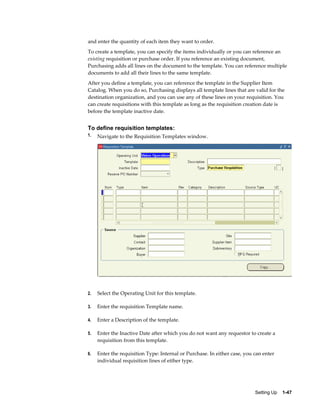 and enter the quantity of each item they want to order.
To create a template, you can specify the items individually or you can reference an
existing requisition or purchase order. If you reference an existing document,
Purchasing adds all lines on the document to the template. You can reference multiple
documents to add all their lines to the same template.
After you define a template, you can reference the template in the Supplier Item
Catalog. When you do so, Purchasing displays all template lines that are valid for the
destination organization, and you can use any of these lines on your requisition. You
can create requisitions with this template as long as the requisition creation date is
before the template inactive date.


To define requisition templates:
1.   Navigate to the Requisition Templates window.




2.   Select the Operating Unit for this template.

3.   Enter the requisition Template name.

4.   Enter a Description of the template.

5.   Enter the Inactive Date after which you do not want any requestor to create a
     requisition from this template.

6.   Enter the requisition Type: Internal or Purchase. In either case, you can enter
     individual requisition lines of either type.




                                                                           Setting Up    1-47
 