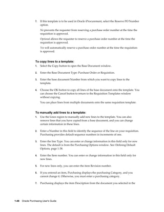 7.   If this template is to be used in Oracle iProcurement, select the Reserve PO Number
                       option.
                       No prevents the requester from reserving a purchase order number at the time the
                       requisition is approved.
                       Optional allows the requester to reserve a purchase order number at the time the
                       requisition is approved.
                       Yes will automatically reserve a purchase order number at the time the requisition
                       is approved.


                  To copy lines to a template:
                  1.   Select the Copy button to open the Base Document window.

                  2.   Enter the Base Document Type: Purchase Order or Requisition.

                  3.   Enter the base document Number from which you want to copy lines to the
                       template.

                  4.   Choose the OK button to copy all lines of the base document onto the template. You
                       can choose the Cancel button to return to the Requisition Templates window
                       without copying.
                       You can place lines from multiple documents onto the same requisition template.


                  To manually add lines to a template:
                  1.   Use the Lines region to manually add new lines to the template. You can also
                       remove lines that you have copied from a base document, and you can change
                       certain information in these lines.

                  2.   Enter a Number in this field to identify the sequence of the line on your requisition.
                       Purchasing provides default sequence numbers in increments of one.

                  3.   Enter the line Type. You can enter or change information in this field only for new
                       lines. The default is from the Purchasing Options window. See: Defining Default
                       Options, page 1-38.

                  4.   Enter the Item number. You can enter or change information in this field only for
                       new lines.

                  5.   For new lines only, you can enter the item Revision number.

                  6.   If you entered an item, Purchasing displays the purchasing Category, and you
                       cannot change it. Otherwise, you must enter a purchasing category.

                  7.   Purchasing displays the item Description from the document you selected in the




1-48    Oracle Purchasing User's Guide
 
