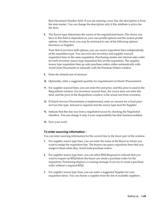Base Document Number field. If you are entering a new line, the description is from
     the item master. You can change the description only if this attribute is active for
     the item.

8.   The Source type determines the source of the requisitioned items. The choice you
     have in this field is dependent on your user profile options and the system profile
     options. At either level, you may be restricted to one of the following options:
     Inventory or Supplier.
     Note that if you have both options, you can source requisition lines independently
     of the requisition type. You can even mix inventory and supplier sourced
     requisition lines in the same requisition. Purchasing creates one internal sales order
     for each inventory source type requisition line on this requisition. The supplier
     source type requisition lines go onto purchase orders, either automatically with
     AutoCreate Documents or manually with the Purchase Orders window.

9.   Enter the default unit of measure.

10. Optionally, enter a suggested quantity for requisitioners in Oracle iProcurement.

11. For supplier sourced lines, you can enter the unit price, and this price is used in the
     Requisitions window. For inventory sourced lines, the cursor does not enter this
     field, and the price in the Requisitions window is the actual cost from inventory.

12. If Oracle Services Procurement is implemented, enter an amount for a fixed price
     services line type. Amount is required and the source type must be Supplier.

13. Indicate that this line was from a negotiated source by checking the Negotiated
     checkbox. You can change it only if your responsibility has that function enabled.

14. Save your work.



To enter sourcing information :
You can enter sourcing information for the current line in the lower part of the window.
1.   For supplier source type lines, you can enter the name of the Buyer to whom you
     want to assign the requisition line. The buyers can query requisition lines that you
     assign to them when they AutoCreate purchase orders.

2.   For supplier source type lines, you can select RFQ Required to indicate that you
     want to require an RFQ before the buyer can create a purchase order for the
     requisition. Purchasing displays a warning message if you try to create a purchase
     order without a required RFQ.

3.   For supplier source type lines, you can enter a suggested Supplier for your
     requisition items. You can choose a supplier from the list of available suppliers.




                                                                           Setting Up    1-49
 