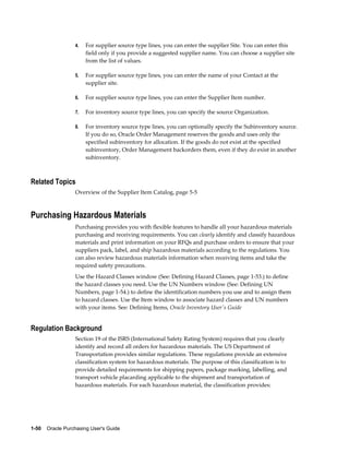 4.   For supplier source type lines, you can enter the supplier Site. You can enter this
                       field only if you provide a suggested supplier name. You can choose a supplier site
                       from the list of values.

                  5.   For supplier source type lines, you can enter the name of your Contact at the
                       supplier site.

                  6.   For supplier source type lines, you can enter the Supplier Item number.

                  7.   For inventory source type lines, you can specify the source Organization.

                  8.   For inventory source type lines, you can optionally specify the Subinventory source.
                       If you do so, Oracle Order Management reserves the goods and uses only the
                       specified subinventory for allocation. If the goods do not exist at the specified
                       subinventory, Order Management backorders them, even if they do exist in another
                       subinventory.



Related Topics
                  Overview of the Supplier Item Catalog, page 5-5



Purchasing Hazardous Materials
                  Purchasing provides you with flexible features to handle all your hazardous materials
                  purchasing and receiving requirements. You can clearly identify and classify hazardous
                  materials and print information on your RFQs and purchase orders to ensure that your
                  suppliers pack, label, and ship hazardous materials according to the regulations. You
                  can also review hazardous materials information when receiving items and take the
                  required safety precautions.
                  Use the Hazard Classes window (See: Defining Hazard Classes, page 1-53.) to define
                  the hazard classes you need. Use the UN Numbers window (See: Defining UN
                  Numbers, page 1-54.) to define the identification numbers you use and to assign them
                  to hazard classes. Use the Item window to associate hazard classes and UN numbers
                  with your items. See: Defining Items, Oracle Inventory User's Guide


Regulation Background
                  Section 19 of the ISRS (International Safety Rating System) requires that you clearly
                  identify and record all orders for hazardous materials. The US Department of
                  Transportation provides similar regulations. These regulations provide an extensive
                  classification system for hazardous materials. The purpose of this classification is to
                  provide detailed requirements for shipping papers, package marking, labelling, and
                  transport vehicle placarding applicable to the shipment and transportation of
                  hazardous materials. For each hazardous material, the classification provides:




1-50    Oracle Purchasing User's Guide
 