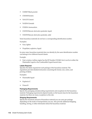 •    UN0027 Black powder

                  •    UN0180 Rockets

                  •    NA1133 Cement

                  •    NA2016 Grenade

                  •    UN2016 Ammunition

                  •    UN2769 Benzoic derivative pesticide, liquid

                  •    UN2769 Benzoic derivative pesticide, solid

                  Some hazardous materials do not have a corresponding identification number.
                  Examples:
                  •    Fuse, lighter

                  •    Propellant, explosive, liquid

                  In some cases, hazardous materials that you identify by the same identification number
                  can belong to two different hazard classes.
                  Example:
                  •    Fuel, aviation, turbine engine has the ID Number UN1863, but it can be in either the
                       Flammable Liquid or the Combustible Liquid hazard class.

                  Labels Required
                  Specifies the labels required for each package of the hazardous material. The
                  regulations provide detailed instruction concerning the format, size, colors, and
                  printing of labels.
                  Examples:
                  •    Flammable liquid

                  •    Explosive C

                  •    Poison B

                  Packaging Requirements
                  Specify the packaging and placarding requirements and exceptions for the hazardous
                  material. Packaging requirements depend mainly on the hazard class for the hazardous
                  material, but there are many exceptions to this rule.
                  Shipping Requirements
                  Specify the maximum amount of hazardous material you can carry per package
                  depending on the mode of transportation you use. Also provide additional shipping,
                  handling, storing, or other information about the hazardous material.




1-52    Oracle Purchasing User's Guide
 