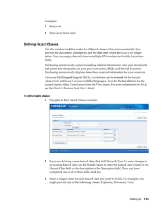 Examples:
                   •    Keep cool

                   •    Store away from acids



Defining Hazard Classes
                   Use this window to define codes for different classes of hazardous materials. You
                   provide the class name, description, and the date after which the class is no longer
                   active. You can assign a hazard class to multiple UN numbers to identify hazardous
                   items.
                   Purchasing automatically copies hazardous material information onto your documents
                   and prints this information on your purchase orders, RFQs, and Receipt Travelers.
                   Purchasing automatically displays hazardous material information for your receivers.
                   If you use Multilingual Support (MLS), translations can be entered for the hazard
                   classes from within each of your installed languages. To enter the translations for the
                   hazard classes, select Translations from the View menu. For more information on MLS,
                   see the Oracle E-Business Suite User's Guide.

To define hazard classes
                   1.   Navigate to the Hazard Classes window.




                   2.   If you are defining a new hazard class click Add Hazard Class. To enter changes to
                        an existing hazard class use the Search region to enter the hazard class's name in the
                        Hazard Class field or the description in the Description field. Once you have
                        completed one or all of these fields click Go.

                   3.   Enter a unique name for each hazard class you want to define. For example, you
                        might provide any of the following classes: Explosive, Poisonous, Toxic.




                                                                                             Setting Up    1-53
 