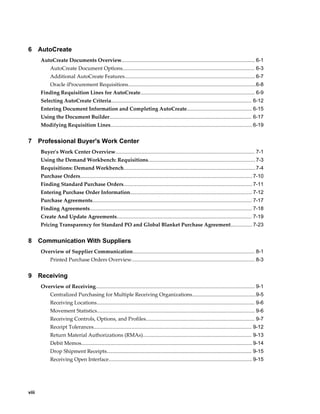 6      AutoCreate
       AutoCreate Documents Overview............................................................................................ 6-1
            AutoCreate Document Options........................................................................................... 6-3
            Additional AutoCreate Features.......................................................................................... 6-7
            Oracle iProcurement Requisitions........................................................................................6-8
       Finding Requisition Lines for AutoCreate............................................................................... 6-9
       Selecting AutoCreate Criteria................................................................................................. 6-12
       Entering Document Information and Completing AutoCreate............................................. 6-15
       Using the Document Builder.................................................................................................. 6-17
       Modifying Requisition Lines.................................................................................................. 6-19


7      Professional Buyer's Work Center
       Buyer's Work Center Overview................................................................................................ 7-1
       Using the Demand Workbench: Requisitions.......................................................................... 7-3
       Requisitions: Demand Workbench........................................................................................... 7-4
       Purchase Orders....................................................................................................................... 7-10
       Finding Standard Purchase Orders......................................................................................... 7-11
       Entering Purchase Order Information.................................................................................... 7-12
       Purchase Agreements.............................................................................................................. 7-17
       Finding Agreements................................................................................................................ 7-18
       Create And Update Agreements............................................................................................. 7-19
       Pricing Transparency for Standard PO and Global Blanket Purchase Agreement............... 7-23


8      Communication With Suppliers
       Overview of Supplier Communication.................................................................................... 8-1
            Printed Purchase Orders Overview..................................................................................... 8-3


9      Receiving
       Overview of Receiving.............................................................................................................. 9-1
            Centralized Purchasing for Multiple Receiving Organizations............................................9-5
            Receiving Locations............................................................................................................. 9-6
            Movement Statistics............................................................................................................. 9-6
            Receiving Controls, Options, and Profiles........................................................................... 9-7
            Receipt Tolerances............................................................................................................. 9-12
            Return Material Authorizations (RMAs)........................................................................... 9-13
            Debit Memos...................................................................................................................... 9-14
            Drop Shipment Receipts.................................................................................................... 9-15
            Receiving Open Interface................................................................................................... 9-15




viii
 