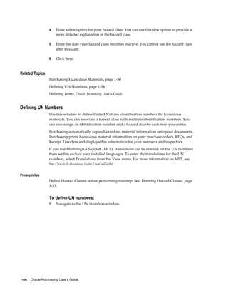 4.   Enter a description for your hazard class. You can use this description to provide a
                       more detailed explanation of the hazard class.

                  5.   Enter the date your hazard class becomes inactive. You cannot use the hazard class
                       after this date.

                  6.   Click Save.


Related Topics
                  Purchasing Hazardous Materials, page 1-50
                  Defining UN Numbers, page 1-54
                  Defining Items, Oracle Inventory User's Guide


Defining UN Numbers
                  Use this window to define United Nations identification numbers for hazardous
                  materials. You can associate a hazard class with multiple identification numbers. You
                  can also assign an identification number and a hazard class to each item you define.
                  Purchasing automatically copies hazardous material information onto your documents.
                  Purchasing prints hazardous material information on your purchase orders, RFQs, and
                  Receipt Travelers and displays this information for your receivers and inspectors.
                  If you use Multilingual Support (MLS), translations can be entered for the UN numbers
                  from within each of your installed languages. To enter the translations for the UN
                  numbers, select Translations from the View menu. For more information on MLS, see
                  the Oracle E-Business Suite User's Guide.

Prerequisites
                  Define Hazard Classes before performing this step. See: Defining Hazard Classes, page
                  1-53.


                  To define UN numbers:
                  1.   Navigate to the UN Numbers window.




1-54    Oracle Purchasing User's Guide
 