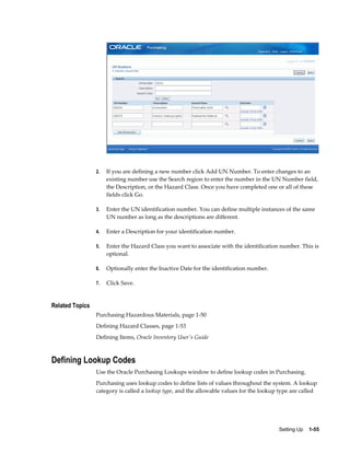 2.   If you are defining a new number click Add UN Number. To enter changes to an
                      existing number use the Search region to enter the number in the UN Number field,
                      the Description, or the Hazard Class. Once you have completed one or all of these
                      fields click Go.

                 3.   Enter the UN identification number. You can define multiple instances of the same
                      UN number as long as the descriptions are different.

                 4.   Enter a Description for your identification number.

                 5.   Enter the Hazard Class you want to associate with the identification number. This is
                      optional.

                 6.   Optionally enter the Inactive Date for the identification number.

                 7.   Click Save.


Related Topics
                 Purchasing Hazardous Materials, page 1-50
                 Defining Hazard Classes, page 1-53
                 Defining Items, Oracle Inventory User's Guide



Defining Lookup Codes
                 Use the Oracle Purchasing Lookups window to define lookup codes in Purchasing.
                 Purchasing uses lookup codes to define lists of values throughout the system. A lookup
                 category is called a lookup type, and the allowable values for the lookup type are called




                                                                                          Setting Up    1-55
 