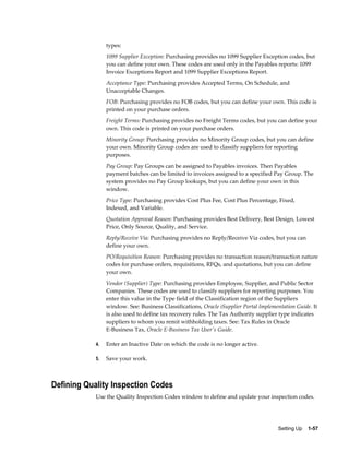 types:
                 1099 Supplier Exception: Purchasing provides no 1099 Supplier Exception codes, but
                 you can define your own. These codes are used only in the Payables reports: 1099
                 Invoice Exceptions Report and 1099 Supplier Exceptions Report.
                 Acceptance Type: Purchasing provides Accepted Terms, On Schedule, and
                 Unacceptable Changes.
                 FOB: Purchasing provides no FOB codes, but you can define your own. This code is
                 printed on your purchase orders.
                 Freight Terms: Purchasing provides no Freight Terms codes, but you can define your
                 own. This code is printed on your purchase orders.
                 Minority Group: Purchasing provides no Minority Group codes, but you can define
                 your own. Minority Group codes are used to classify suppliers for reporting
                 purposes.
                 Pay Group: Pay Groups can be assigned to Payables invoices. Then Payables
                 payment batches can be limited to invoices assigned to a specified Pay Group. The
                 system provides no Pay Group lookups, but you can define your own in this
                 window.
                 Price Type: Purchasing provides Cost Plus Fee, Cost Plus Percentage, Fixed,
                 Indexed, and Variable.
                 Quotation Approval Reason: Purchasing provides Best Delivery, Best Design, Lowest
                 Price, Only Source, Quality, and Service.
                 Reply/Receive Via: Purchasing provides no Reply/Receive Via codes, but you can
                 define your own.
                 PO/Requisition Reason: Purchasing provides no transaction reason/transaction nature
                 codes for purchase orders, requisitions, RFQs, and quotations, but you can define
                 your own.
                 Vendor (Supplier) Type: Purchasing provides Employee, Supplier, and Public Sector
                 Companies. These codes are used to classify suppliers for reporting purposes. You
                 enter this value in the Type field of the Classification region of the Suppliers
                 window. See: Business Classifications, Oracle iSupplier Portal Implementation Guide. It
                 is also used to define tax recovery rules. The Tax Authority supplier type indicates
                 suppliers to whom you remit withholding taxes. See: Tax Rules in Oracle
                 E-Business Tax, Oracle E-Business Tax User's Guide.

            4.   Enter an Inactive Date on which the code is no longer active.

            5.   Save your work.



Defining Quality Inspection Codes
            Use the Quality Inspection Codes window to define and update your inspection codes.




                                                                                       Setting Up    1-57
 