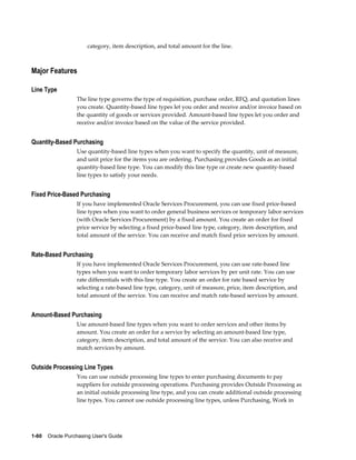 category, item description, and total amount for the line.



Major Features

Line Type
                  The line type governs the type of requisition, purchase order, RFQ, and quotation lines
                  you create. Quantity-based line types let you order and receive and/or invoice based on
                  the quantity of goods or services provided. Amount-based line types let you order and
                  receive and/or invoice based on the value of the service provided.


Quantity-Based Purchasing
                  Use quantity-based line types when you want to specify the quantity, unit of measure,
                  and unit price for the items you are ordering. Purchasing provides Goods as an initial
                  quantity-based line type. You can modify this line type or create new quantity-based
                  line types to satisfy your needs.


Fixed Price-Based Purchasing
                  If you have implemented Oracle Services Procurement, you can use fixed price-based
                  line types when you want to order general business services or temporary labor services
                  (with Oracle Services Procurement) by a fixed amount. You create an order for fixed
                  price service by selecting a fixed price-based line type, category, item description, and
                  total amount of the service. You can receive and match fixed price services by amount.


Rate-Based Purchasing
                  If you have implemented Oracle Services Procurement, you can use rate-based line
                  types when you want to order temporary labor services by per unit rate. You can use
                  rate differentials with this line type. You create an order for rate based service by
                  selecting a rate-based line type, category, unit of measure, price, item description, and
                  total amount of the service. You can receive and match rate-based services by amount.


Amount-Based Purchasing
                  Use amount-based line types when you want to order services and other items by
                  amount. You create an order for a service by selecting an amount-based line type,
                  category, item description, and total amount of the service. You can also receive and
                  match services by amount.


Outside Processing Line Types
                  You can use outside processing line types to enter purchasing documents to pay
                  suppliers for outside processing operations. Purchasing provides Outside Processing as
                  an initial outside processing line type, and you can create additional outside processing
                  line types. You cannot use outside processing line types, unless Purchasing, Work in




1-60    Oracle Purchasing User's Guide
 