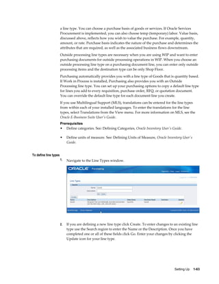 a line type. You can choose a purchase basis of goods or services. If Oracle Services
                       Procurement is implemented, you can also choose temp (temporary) labor. Value basis,
                       discussed above, reflects how you wish to value the purchase. For example, quantity,
                       amount, or rate. Purchase basis indicates the nature of the purchase and determines the
                       attributes that are required, as well as the associated business flows downstream.
                       Outside processing line types are necessary when you are using WIP and want to enter
                       purchasing documents for outside processing operations in WIP. When you choose an
                       outside processing line type on a purchasing document line, you can enter only outside
                       processing items and the destination type can be only Shop Floor.
                       Purchasing automatically provides you with a line type of Goods that is quantity based.
                       If Work in Process is installed, Purchasing also provides you with an Outside
                       Processing line type. You can set up your purchasing options to copy a default line type
                       for lines you add to every requisition, purchase order, RFQ, or quotation document.
                       You can override the default line type for each document line you create.
                       If you use Multilingual Support (MLS), translations can be entered for the line types
                       from within each of your installed languages. To enter the translations for the line
                       types, select Translations from the View menu. For more information on MLS, see the
                       Oracle E-Business Suite User's Guide.
                       Prerequisites
                       • Define categories. See: Defining Categories, Oracle Inventory User's Guide.

                       •    Define units of measure. See: Defining Units of Measure, Oracle Inventory User's
                            Guide.


To define line types
                       1.   Navigate to the Line Types window.




                       2.   If you are defining a new line type click Create. To enter changes to an existing line
                            type use the Search region to enter the Name or the Description. Once you have
                            completed one or all of these fields click Go. Enter your changes by clicking the
                            Update icon for your line type.




                                                                                                  Setting Up    1-63
 