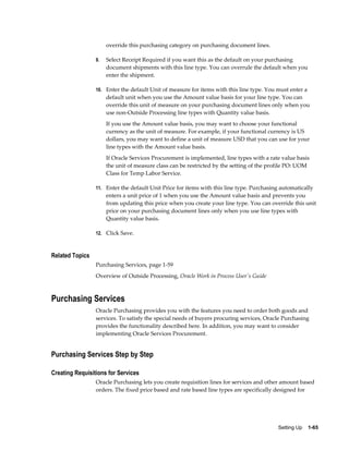 override this purchasing category on purchasing document lines.

                 9.   Select Receipt Required if you want this as the default on your purchasing
                      document shipments with this line type. You can overrule the default when you
                      enter the shipment.

                 10. Enter the default Unit of measure for items with this line type. You must enter a
                      default unit when you use the Amount value basis for your line type. You can
                      override this unit of measure on your purchasing document lines only when you
                      use non-Outside Processing line types with Quantity value basis.
                      If you use the Amount value basis, you may want to choose your functional
                      currency as the unit of measure. For example, if your functional currency is US
                      dollars, you may want to define a unit of measure USD that you can use for your
                      line types with the Amount value basis.
                      If Oracle Services Procurement is implemented, line types with a rate value basis
                      the unit of measure class can be restricted by the setting of the profile PO: UOM
                      Class for Temp Labor Service.

                 11. Enter the default Unit Price for items with this line type. Purchasing automatically
                      enters a unit price of 1 when you use the Amount value basis and prevents you
                      from updating this price when you create your line type. You can override this unit
                      price on your purchasing document lines only when you use line types with
                      Quantity value basis.

                 12. Click Save.



Related Topics
                 Purchasing Services, page 1-59
                 Overview of Outside Processing, Oracle Work in Process User's Guide



Purchasing Services
                 Oracle Purchasing provides you with the features you need to order both goods and
                 services. To satisfy the special needs of buyers procuring services, Oracle Purchasing
                 provides the functionality described here. In addition, you may want to consider
                 implementing Oracle Services Procurement.


Purchasing Services Step by Step

Creating Requisitions for Services
                 Oracle Purchasing lets you create requisition lines for services and other amount based
                 orders. The fixed price based and rate based line types are specifically designed for




                                                                                          Setting Up    1-65
 