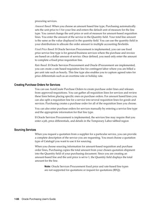 procuring services.
                  Amount Based: When you choose an amount based line type, Purchasing automatically
                  sets the unit price to 1 for your line and enters the default unit of measure for the line
                  type. You cannot change the unit price or unit of measure for amount-based requisition
                  lines. You enter the amount of the service in the Quantity field. Your total line amount
                  is the same as the value displayed in the quantity field. You can use the quantity field in
                  your distributions to allocate the order amount to multiple accounting flexfields.
                  Fixed Price Based: If Oracle Services Procurement is implemented, you can use fixed
                  price service line type is for general business services where the purchase and invoice
                  are based on a dollar amount of service. Once defined, you need only enter the amount
                  to complete a fixed price requisition line.
                  Rate Based: If Oracle Services Procurement and Oracle iProcurement are implemented,
                  you can create a rate based requisition line for contingent labor where you are billed a
                  per unit rate such as hourly. This line type also enables you to capture agreed rates for
                  price differentials such as an overtime rate or holiday rate.


Creating Purchase Orders for Services
                  You can use AutoCreate Purchase Orders to create purchase order lines and releases
                  from approved requisitions. You can gather all requisition lines for services and review
                  these lines before placing specific ones on purchase orders. For amount based lines you
                  can also split a requisition line for a service into several requisition lines for goods and
                  services. Purchasing creates a purchase order for all of the requisition lines you choose.
                  You can also enter purchase orders for services manually by entering a service line type
                  and the appropriate information for that line type.
                  If Oracle Services Procurement is implemented, the services line may require that you
                  enter a job, price differentials, and details in the Temporary Labor tabbed region


Sourcing Services
                  When you request a quotation from a supplier for a particular service, you can provide
                  a complete description of the service you are requesting. You must choose a quotation
                  type of Catalogif you want to use it for sourcing.
                  When you choose sourcing information for amount-based requisition and purchase
                  order lines, Purchasing copies the total amount from your chosen quotation shipment
                  into the Quantity field of your purchasing document. Since you are creating an
                  amount-based line and the unit price is set to 1, the Quantity field displays the total
                  amount for the line.

                           Note: Oracle Services Procurement fixed price and rate-based line types
                           are not supported for quotations or request for quotations (RFQ).




1-66    Oracle Purchasing User's Guide
 