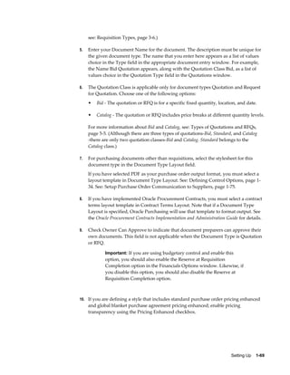 see: Requisition Types, page 3-6.)

5.   Enter your Document Name for the document. The description must be unique for
     the given document type. The name that you enter here appears as a list of values
     choice in the Type field in the appropriate document entry window. For example,
     the Name Bid Quotation appears, along with the Quotation Class Bid, as a list of
     values choice in the Quotation Type field in the Quotations window.

6.   The Quotation Class is applicable only for document types Quotation and Request
     for Quotation. Choose one of the following options:
     •   Bid - The quotation or RFQ is for a specific fixed quantity, location, and date.

     •   Catalog - The quotation or RFQ includes price breaks at different quantity levels.

     For more information about Bid and Catalog, see: Types of Quotations and RFQs,
     page 5-5. (Although there are three types of quotations-Bid, Standard, and Catalog
     -there are only two quotation classes-Bid and Catalog. Standard belongs to the
     Catalog class.)

7.   For purchasing documents other than requisitions, select the stylesheet for this
     document type in the Document Type Layout field.
     If you have selected PDF as your purchase order output format, you must select a
     layout template in Document Type Layout. See: Defining Control Options, page 1-
     34. See: Setup Purchase Order Communication to Suppliers, page 1-75.

8.   If you have implemented Oracle Procurement Contracts, you must select a contract
     terms layout template in Contract Terms Layout. Note that if a Document Type
     Layout is specified, Oracle Purchasing will use that template to format output. See
     the Oracle Procurement Contracts Implementation and Administration Guide for details.

9.   Check Owner Can Approve to indicate that document preparers can approve their
     own documents. This field is not applicable when the Document Type is Quotation
     or RFQ.

             Important: If you are using budgetary control and enable this
             option, you should also enable the Reserve at Requisition
             Completion option in the Financials Options window. Likewise, if
             you disable this option, you should also disable the Reserve at
             Requisition Completion option.



10. If you are defining a style that includes standard purchase order pricing enhanced
     and global blanket purchase agreement pricing enhanced; enable pricing
     transparency using the Pricing Enhanced checkbox.




                                                                            Setting Up    1-69
 